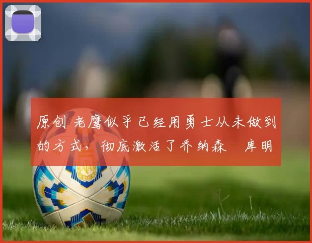 原创 老鹰似乎已经用勇士从未做到的方式，彻底激活了乔纳森・库明加