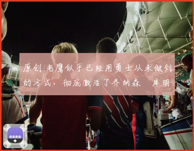 原创 老鹰似乎已经用勇士从未做到的方式,彻底激活了乔纳森・库明加