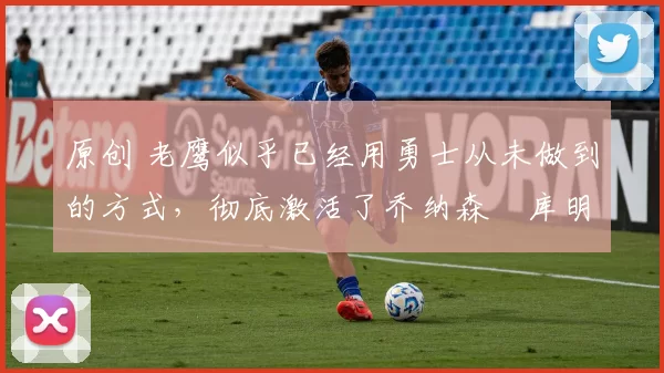 原创 老鹰似乎已经用勇士从未做到的方式,彻底激活了乔纳森・库明加