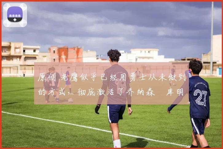 原创 老鹰似乎已经用勇士从未做到的方式,彻底激活了乔纳森・库明加