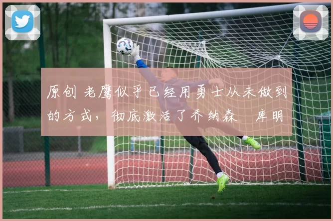 原创 老鹰似乎已经用勇士从未做到的方式，彻底激活了乔纳森・库明加