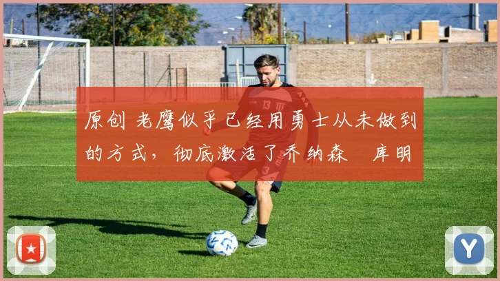 原创 老鹰似乎已经用勇士从未做到的方式，彻底激活了乔纳森・库明加