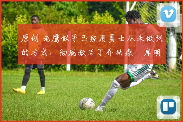 原创 老鹰似乎已经用勇士从未做到的方式,彻底激活了乔纳森・库明加
