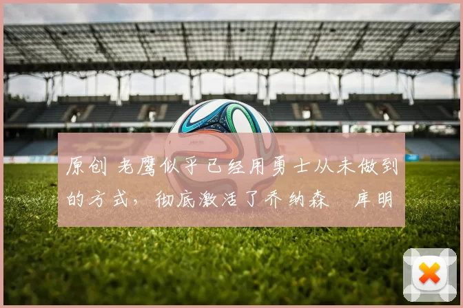 原创 老鹰似乎已经用勇士从未做到的方式，彻底激活了乔纳森・库明加