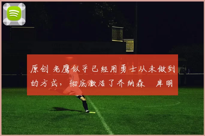 原创 老鹰似乎已经用勇士从未做到的方式，彻底激活了乔纳森・库明加