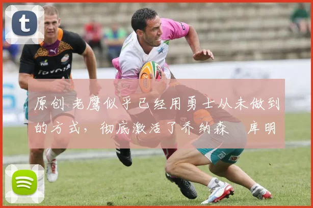 原创 老鹰似乎已经用勇士从未做到的方式,彻底激活了乔纳森・库明加