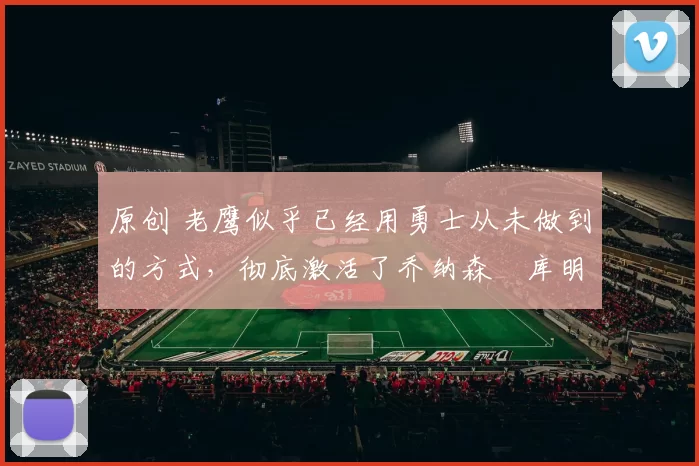 原创 老鹰似乎已经用勇士从未做到的方式，彻底激活了乔纳森・库明加