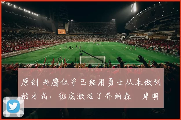 原创 老鹰似乎已经用勇士从未做到的方式，彻底激活了乔纳森・库明加