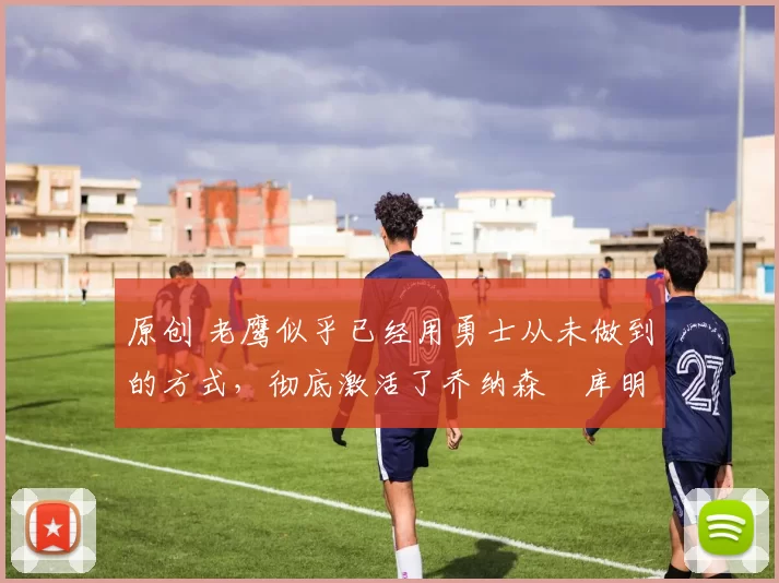 原创 老鹰似乎已经用勇士从未做到的方式，彻底激活了乔纳森・库明加