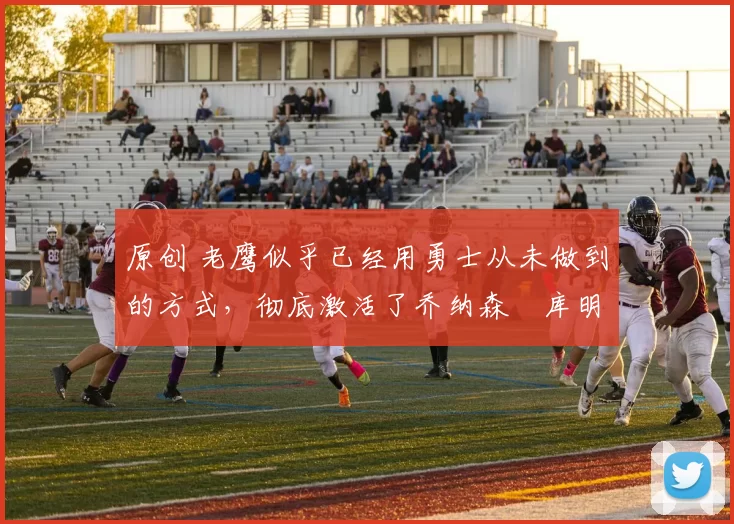 原创 老鹰似乎已经用勇士从未做到的方式，彻底激活了乔纳森・库明加