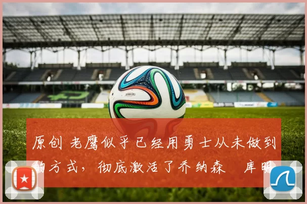 原创 老鹰似乎已经用勇士从未做到的方式，彻底激活了乔纳森・库明加