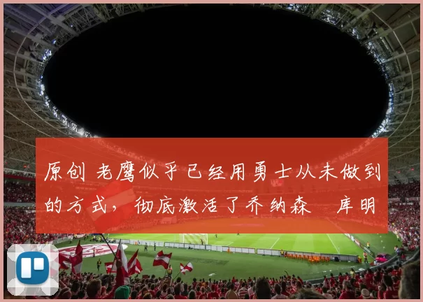 原创 老鹰似乎已经用勇士从未做到的方式,彻底激活了乔纳森・库明加