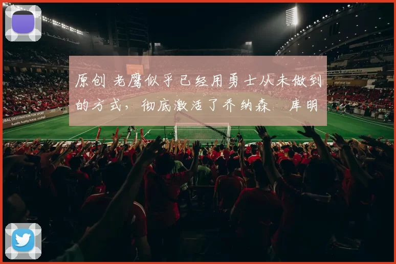 原创 老鹰似乎已经用勇士从未做到的方式，彻底激活了乔纳森・库明加