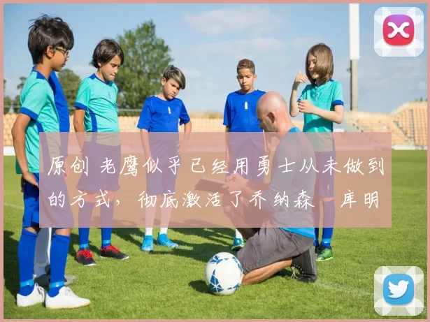 原创 老鹰似乎已经用勇士从未做到的方式,彻底激活了乔纳森・库明加