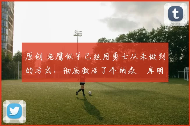 原创 老鹰似乎已经用勇士从未做到的方式,彻底激活了乔纳森・库明加