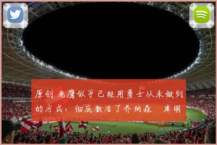 原创 老鹰似乎已经用勇士从未做到的方式,彻底激活了乔纳森・库明加