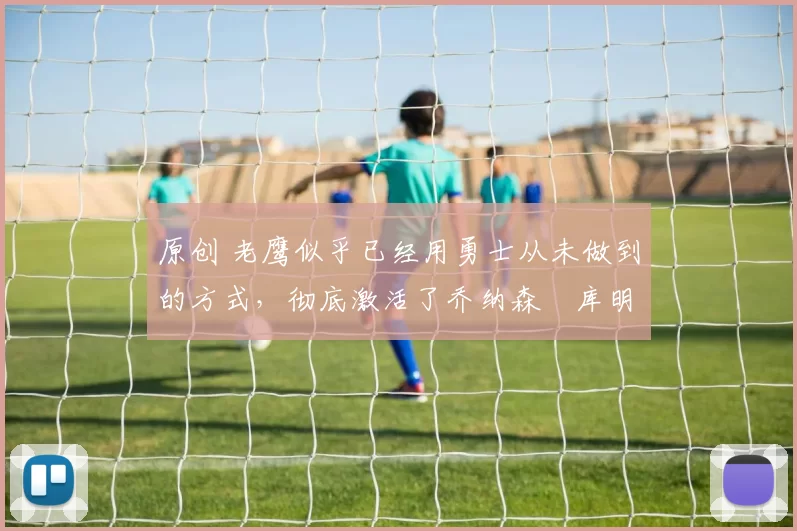 原创 老鹰似乎已经用勇士从未做到的方式，彻底激活了乔纳森・库明加