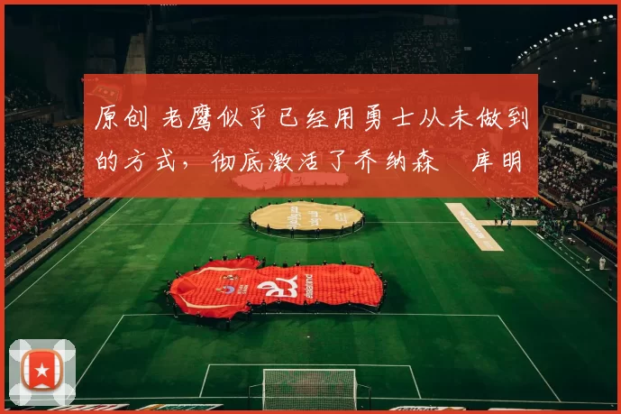 原创 老鹰似乎已经用勇士从未做到的方式,彻底激活了乔纳森・库明加