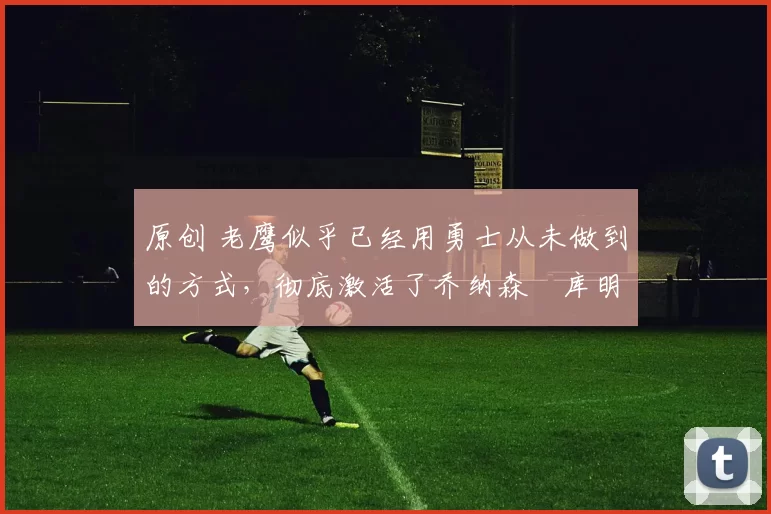 原创 老鹰似乎已经用勇士从未做到的方式，彻底激活了乔纳森・库明加