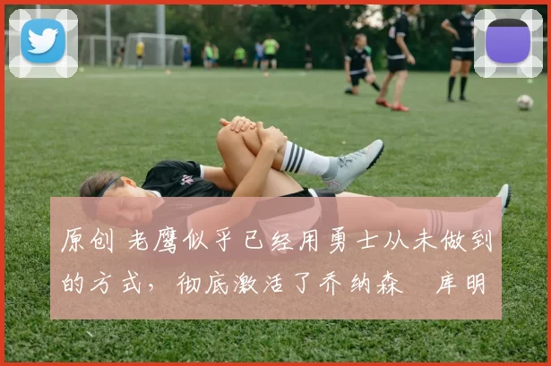 原创 老鹰似乎已经用勇士从未做到的方式,彻底激活了乔纳森・库明加