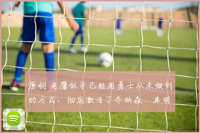 原创 老鹰似乎已经用勇士从未做到的方式，彻底激活了乔纳森・库明加