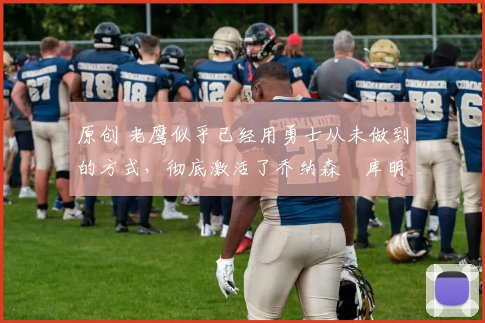 原创 老鹰似乎已经用勇士从未做到的方式，彻底激活了乔纳森・库明加