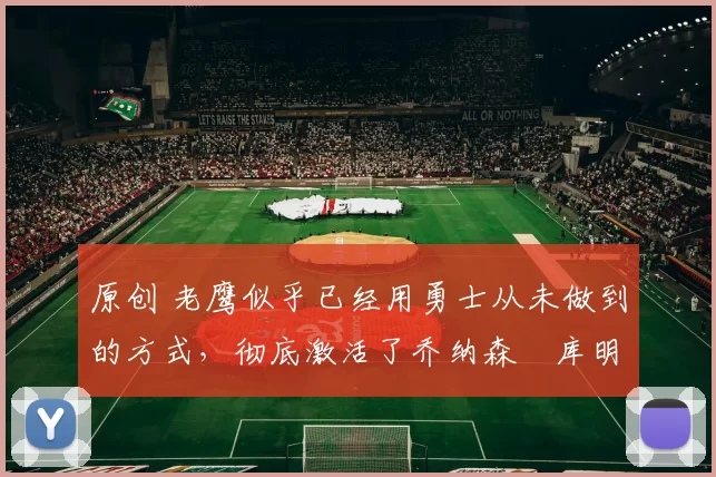 原创 老鹰似乎已经用勇士从未做到的方式，彻底激活了乔纳森・库明加