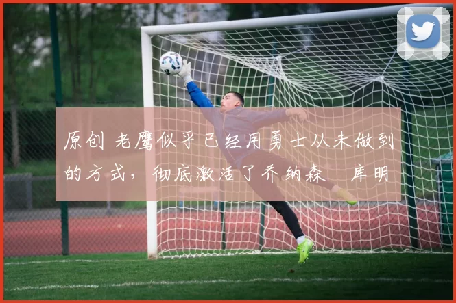 原创 老鹰似乎已经用勇士从未做到的方式,彻底激活了乔纳森・库明加