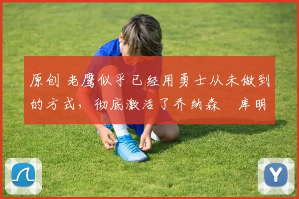 原创 老鹰似乎已经用勇士从未做到的方式，彻底激活了乔纳森・库明加