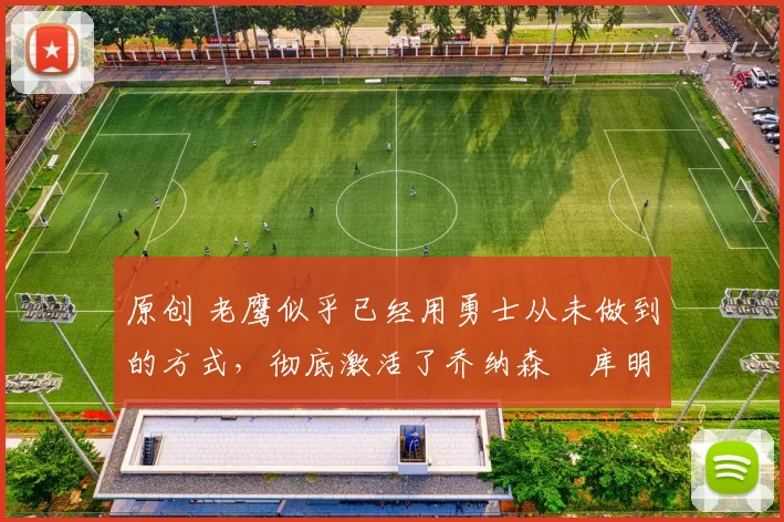 原创 老鹰似乎已经用勇士从未做到的方式,彻底激活了乔纳森・库明加