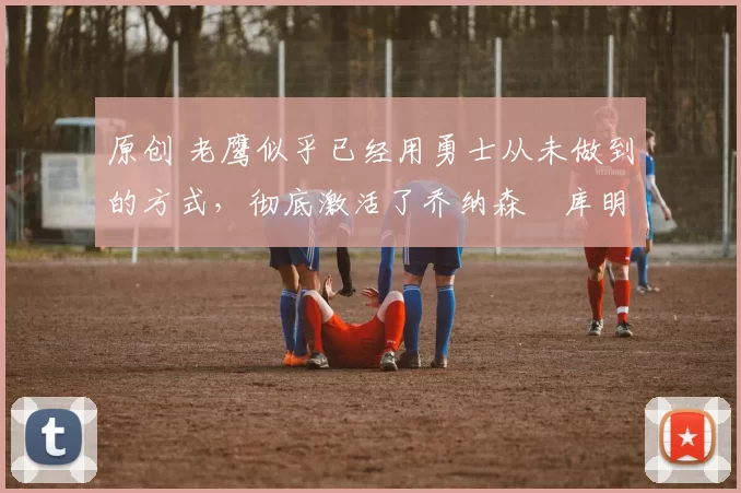 原创 老鹰似乎已经用勇士从未做到的方式，彻底激活了乔纳森・库明加