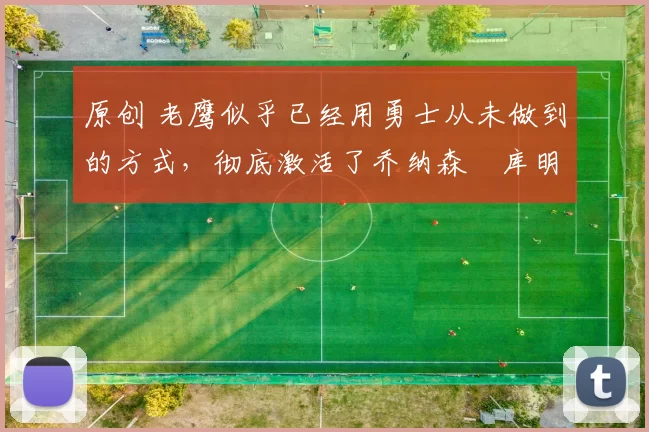 原创 老鹰似乎已经用勇士从未做到的方式，彻底激活了乔纳森・库明加