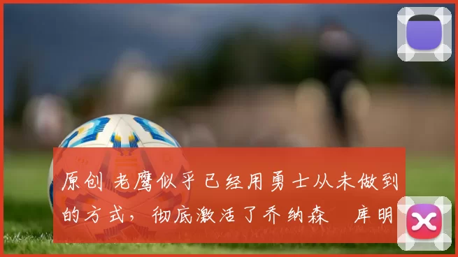 原创 老鹰似乎已经用勇士从未做到的方式，彻底激活了乔纳森・库明加