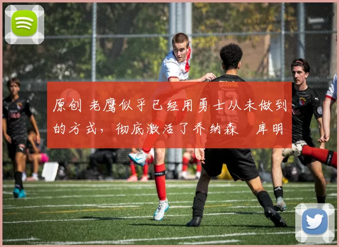 原创 老鹰似乎已经用勇士从未做到的方式,彻底激活了乔纳森・库明加