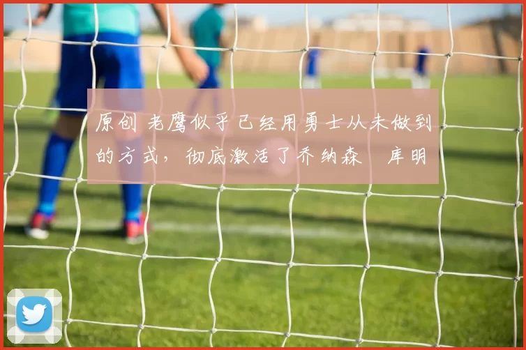 原创 老鹰似乎已经用勇士从未做到的方式，彻底激活了乔纳森・库明加