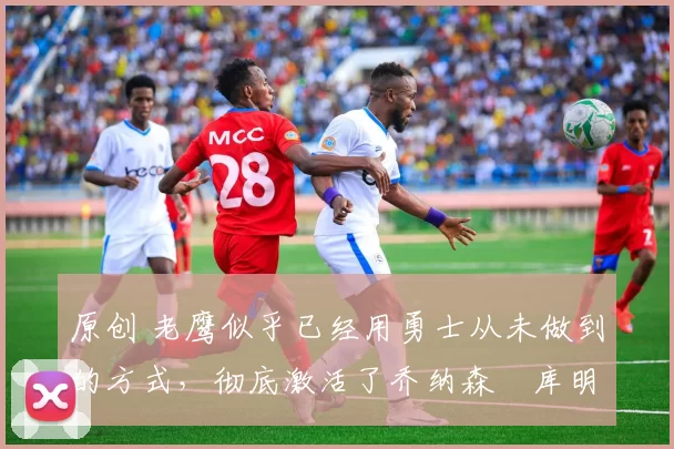 原创 老鹰似乎已经用勇士从未做到的方式,彻底激活了乔纳森・库明加