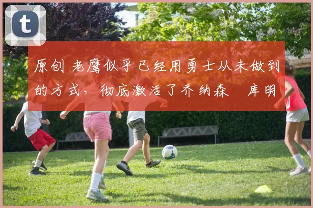 原创 老鹰似乎已经用勇士从未做到的方式，彻底激活了乔纳森・库明加