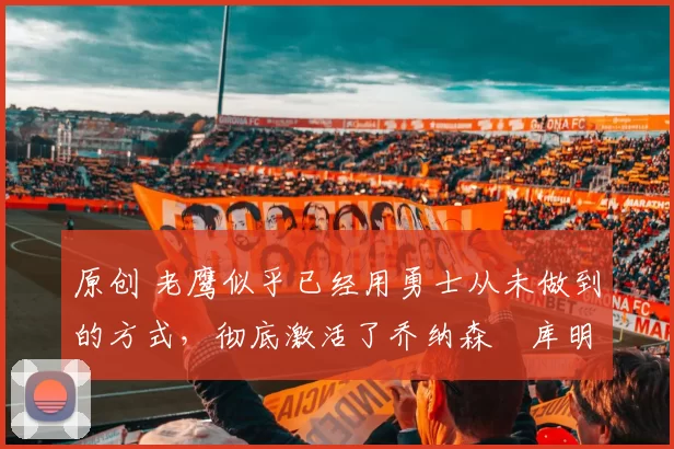 原创 老鹰似乎已经用勇士从未做到的方式,彻底激活了乔纳森・库明加