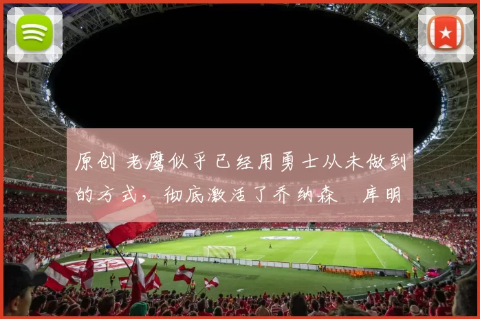 原创 老鹰似乎已经用勇士从未做到的方式,彻底激活了乔纳森・库明加