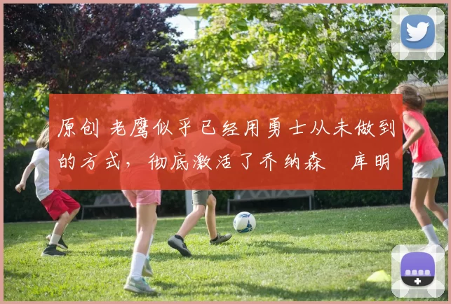 原创 老鹰似乎已经用勇士从未做到的方式，彻底激活了乔纳森・库明加