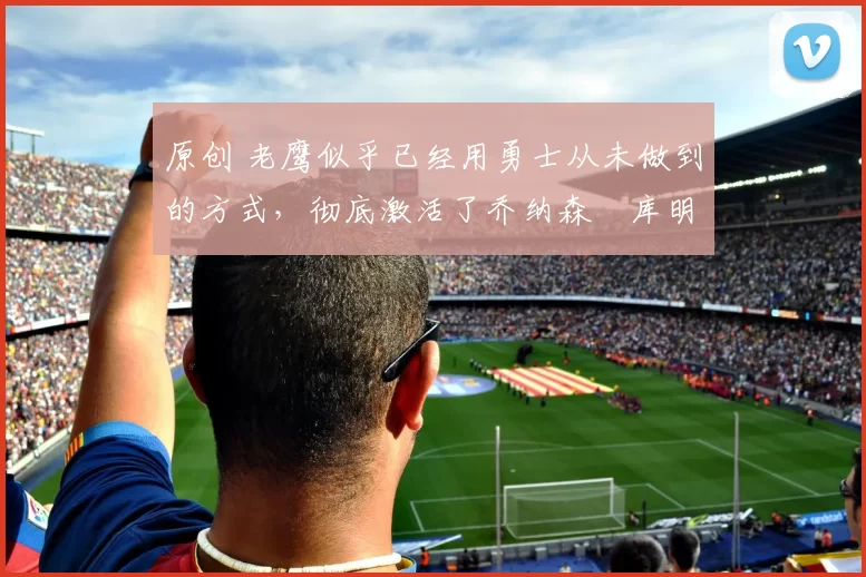 原创 老鹰似乎已经用勇士从未做到的方式,彻底激活了乔纳森・库明加