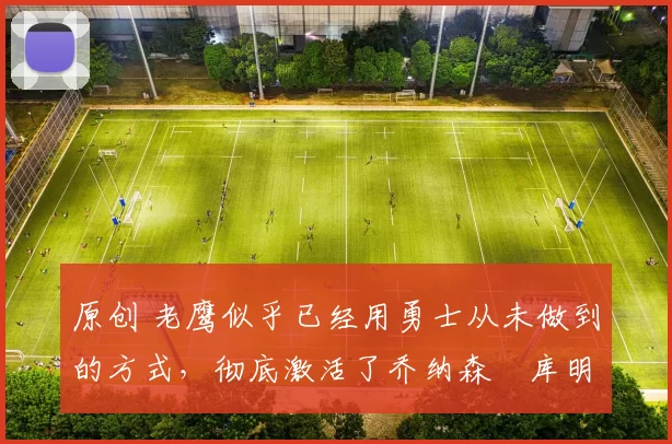 原创 老鹰似乎已经用勇士从未做到的方式,彻底激活了乔纳森・库明加