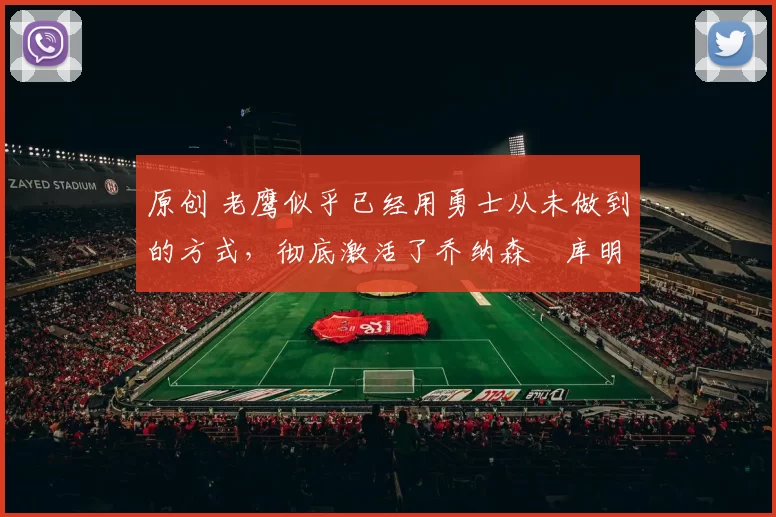 原创 老鹰似乎已经用勇士从未做到的方式，彻底激活了乔纳森・库明加