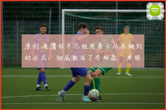 原创 老鹰似乎已经用勇士从未做到的方式，彻底激活了乔纳森・库明加