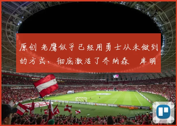 原创 老鹰似乎已经用勇士从未做到的方式，彻底激活了乔纳森・库明加