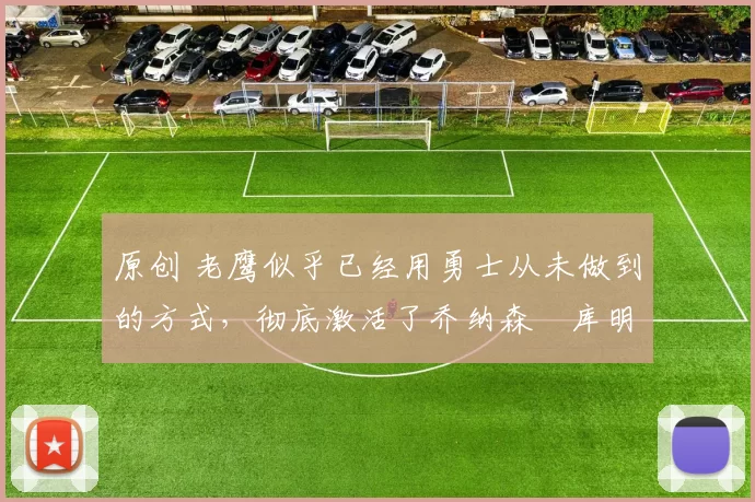 原创 老鹰似乎已经用勇士从未做到的方式，彻底激活了乔纳森・库明加