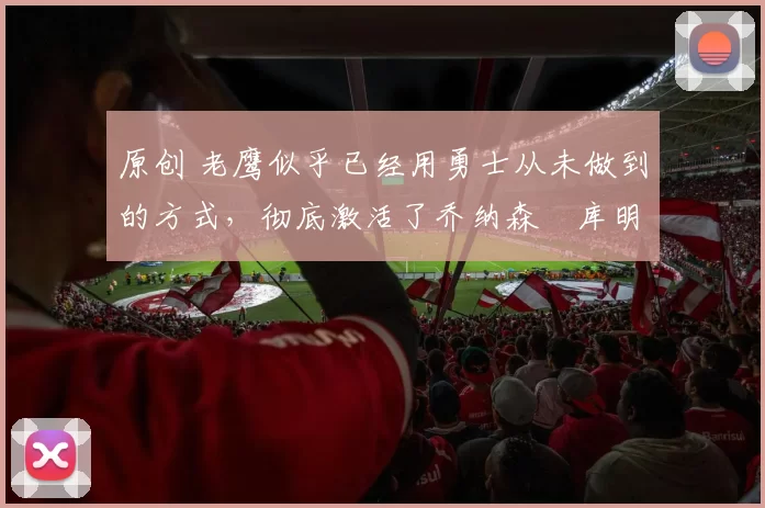 原创 老鹰似乎已经用勇士从未做到的方式，彻底激活了乔纳森・库明加