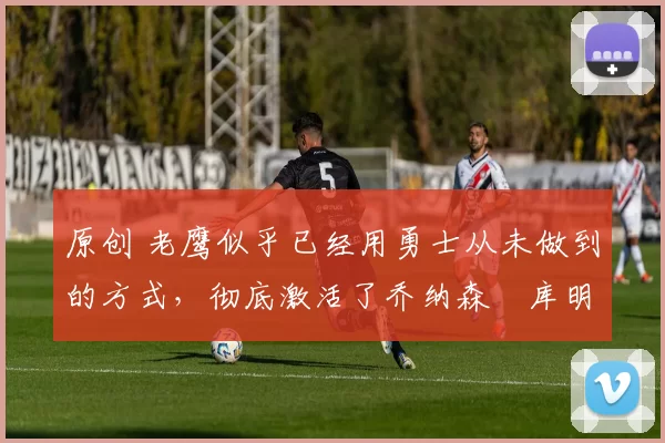 原创 老鹰似乎已经用勇士从未做到的方式，彻底激活了乔纳森・库明加