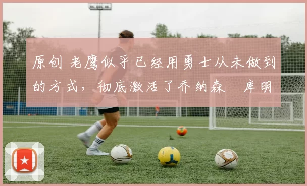 原创 老鹰似乎已经用勇士从未做到的方式,彻底激活了乔纳森・库明加