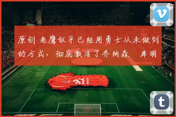 原创 老鹰似乎已经用勇士从未做到的方式,彻底激活了乔纳森・库明加